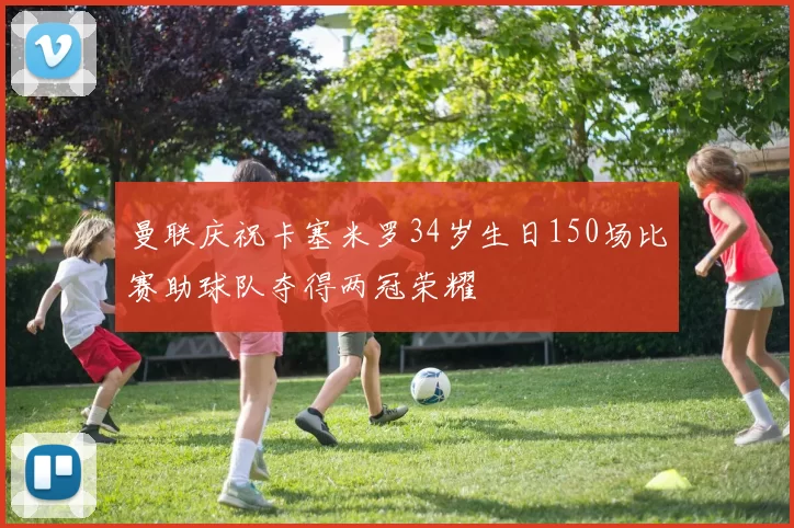 曼联庆祝卡塞米罗34岁生日150场比赛助球队夺得两冠荣耀