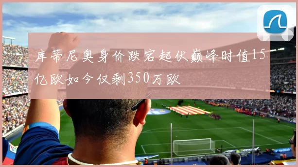 库蒂尼奥身价跌宕起伏巅峰时值15亿欧如今仅剩350万欧