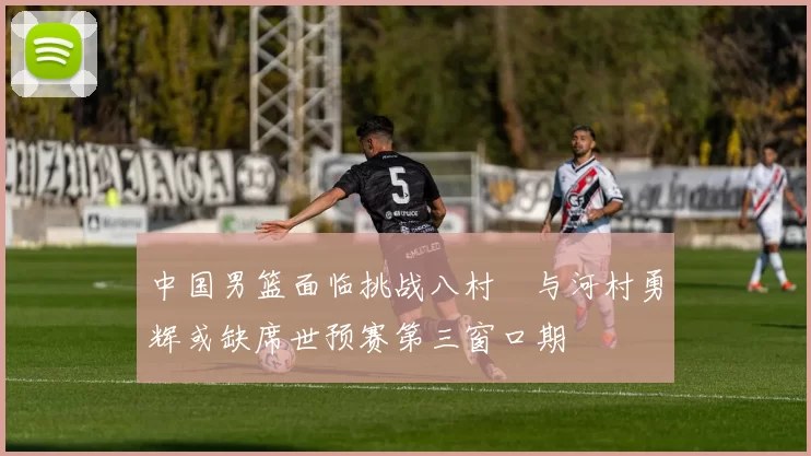 中国男篮面临挑战八村塁与河村勇辉或缺席世预赛第三窗口期