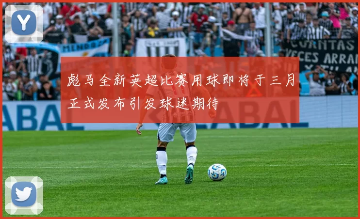 彪马全新英超比赛用球即将于三月正式发布引发球迷期待
