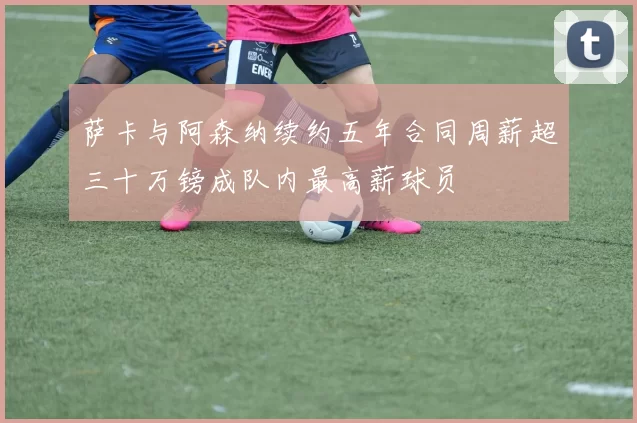 萨卡与阿森纳续约五年合同周薪超三十万镑成队内最高薪球员