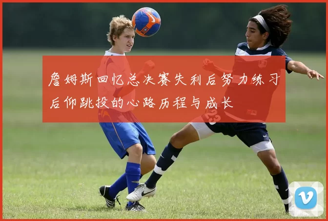 詹姆斯回忆总决赛失利后努力练习后仰跳投的心路历程与成长