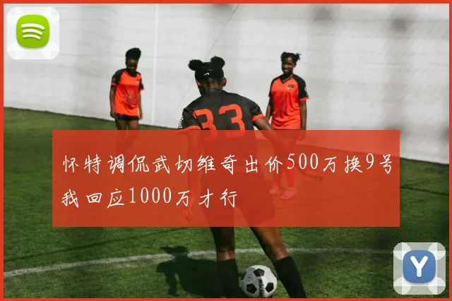 怀特调侃武切维奇出价500万换9号我回应1000万才行