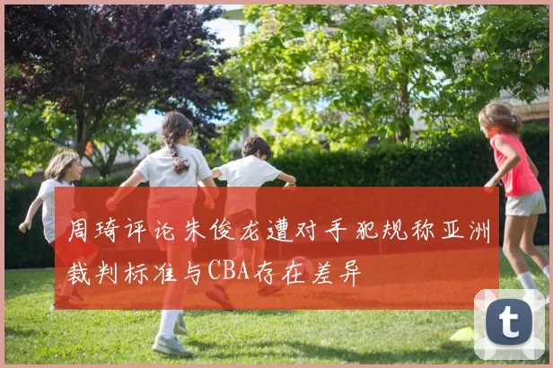周琦评论朱俊龙遭对手犯规称亚洲裁判标准与CBA存在差异