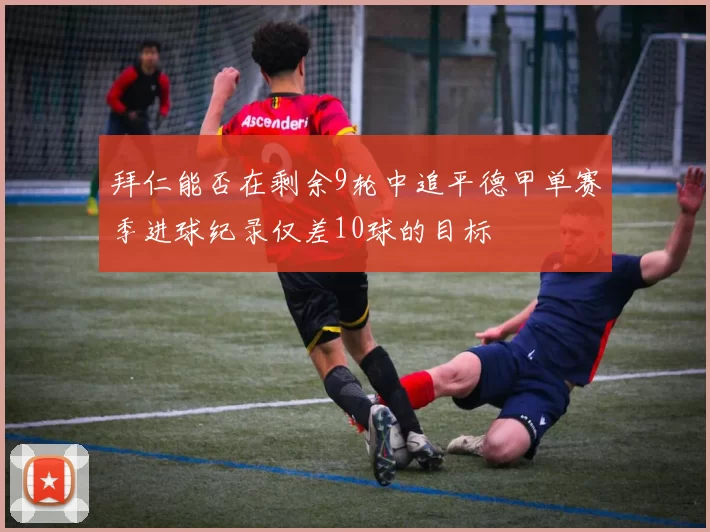 拜仁能否在剩余9轮中追平德甲单赛季进球纪录仅差10球的目标