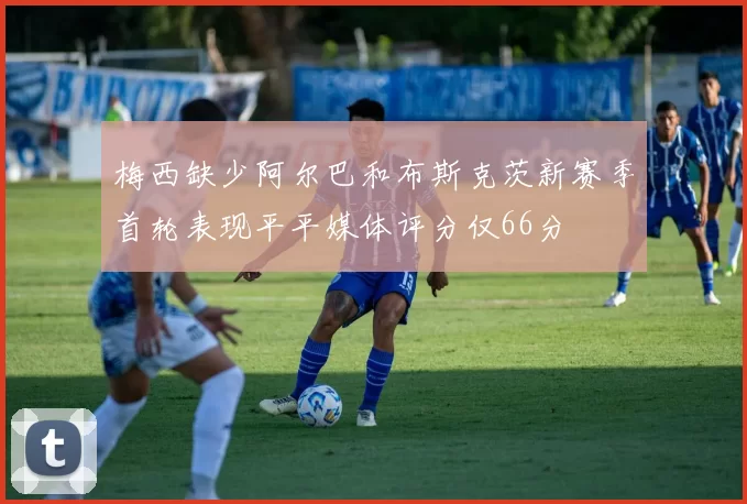 梅西缺少阿尔巴和布斯克茨新赛季首轮表现平平媒体评分仅66分