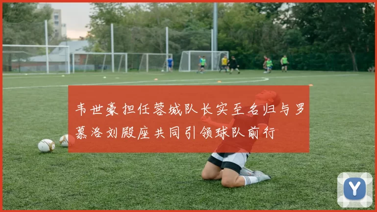 韦世豪担任蓉城队长实至名归与罗慕洛刘殿座共同引领球队前行