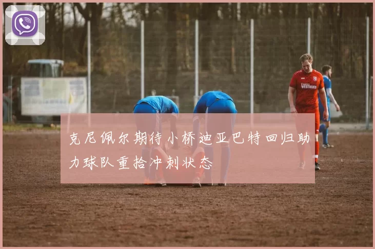 克尼佩尔期待小桥迪亚巴特回归助力球队重拾冲刺状态