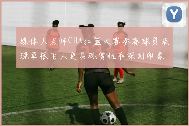 媒体人点评CBA扣篮大赛参赛球员表现草根飞人更具观赏性和深刻印象