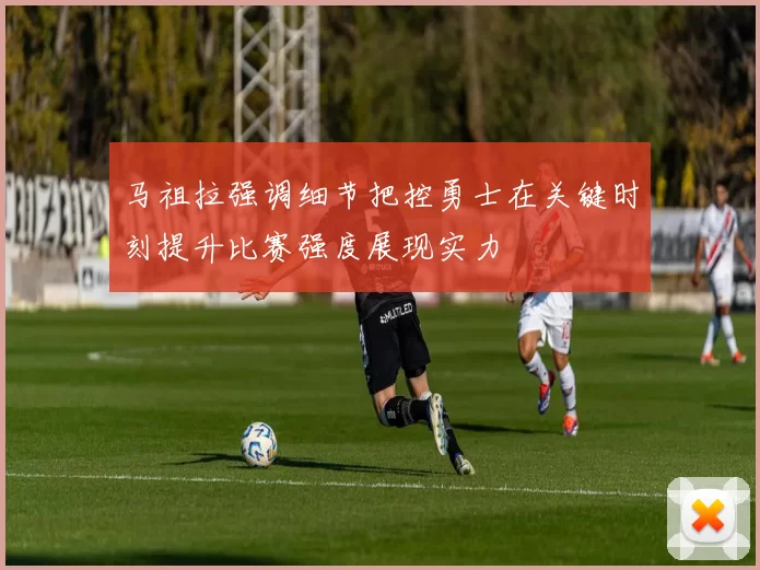 马祖拉强调细节把控勇士在关键时刻提升比赛强度展现实力
