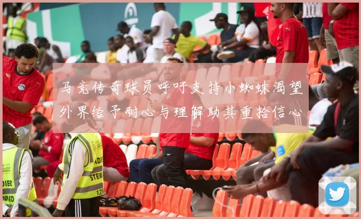 马竞传奇球员呼吁支持小蜘蛛渴望外界给予耐心与理解助其重拾信心